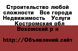 Строительство любой сложности - Все города Недвижимость » Услуги   . Костромская обл.,Вохомский р-н